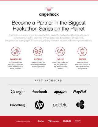 Become a Partner in the Biggest
Hackathon Series on the Planet
EVANGELIZE
Educate developers
about your products and
create ambassadors to
amplify awareness
INSPIRE
Support your local
developer community as
a recognized industry
thought leader
PRESS RECOGNITION
EXPAND
Identify top talent and
attract skilled developers
to your organization
EVOLVE
Interact face-to-face with
top local developers
and get vital product
feedback
P A S T S P O N S O R S
AngelHack events source, advise, showcase, fund and support the most promising developers, designers
and entrepreneurs as they create new software and services during intensive 24-hour events.
Our sponsors are an integral part of these events, providing information, education and mentoring to our attendees.
 