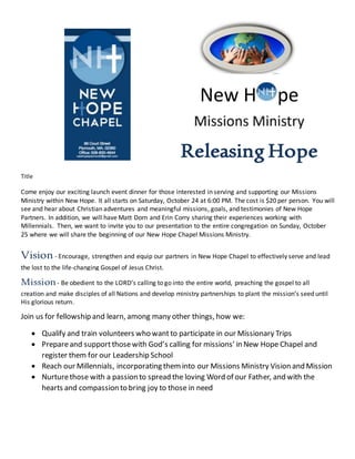 New H pe
Releasing Hope
Title
Come enjoy our exciting launch event dinner for those interested in serving and supporting our Missions
Ministry within New Hope. It all starts on Saturday, October 24 at 6:00 PM. The cost is $20 per person. You will
see and hear about Christian adventures and meaningful missions, goals, and testimonies of New Hope
Partners. In addition, we will have Matt Dorn and Erin Corry sharing their experiences working with
Millennials. Then, we want to invite you to our presentation to the entire congregation on Sunday, October
25 where we will share the beginning of our New Hope Chapel Missions Ministry.
Vision- Encourage, strengthen and equip our partners in New Hope Chapel to effectively serve and lead
the lost to the life-changing Gospel of Jesus Christ.
Mission- Be obedient to the LORD’s calling to go into the entire world, preaching the gospel to all
creation and make disciples of all Nations and develop ministry partnerships to plant the mission’s seed until
His glorious return.
Join us for fellowship and learn, among many other things, how we:
 Qualify and train volunteers who wantto participate in our Missionary Trips
 Prepareand support thosewith God’s calling for missions’ in New Hope Chapel and
register them for our Leadership School
 Reach our Millennials, incorporating theminto our Missions Ministry Vision and Mission
 Nurturethose with a passion to spread the loving Word of our Father, and with the
hearts and compassion to bring joy to those in need
 