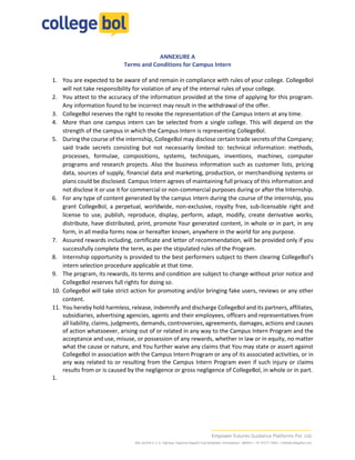 ANNEXURE A
Terms and Conditions for Campus Intern
1. You are expected to be aware of and remain in compliance with rules of your college. CollegeBol
will not take responsibility for violation of any of the internal rules of your college.
2. You attest to the accuracy of the information provided at the time of applying for this program.
Any information found to be incorrect may result in the withdrawal of the offer.
3. CollegeBol reserves the right to revoke the representation of the Campus Intern at any time.
4. More than one campus intern can be selected from a single college. This will depend on the
strength of the campus in which the Campus Intern is representing CollegeBol.
5. During the course of the internship, CollegeBol may disclose certain trade secrets of the Company;
said trade secrets consisting but not necessarily limited to: technical information: methods,
processes, formulae, compositions, systems, techniques, inventions, machines, computer
programs and research projects. Also the business information such as customer lists, pricing
data, sources of supply, financial data and marketing, production, or merchandising systems or
plans could be disclosed. Campus Intern agrees of maintaining full privacy of this information and
not disclose it or use it for commercial or non-commercial purposes during or after the Internship.
6. For any type of content generated by the campus intern during the course of the internship, you
grant CollegeBol, a perpetual, worldwide, non-exclusive, royalty free, sub-licensable right and
license to use, publish, reproduce, display, perform, adapt, modify, create derivative works,
distribute, have distributed, print, promote Your generated content, in whole or in part, in any
form, in all media forms now or hereafter known, anywhere in the world for any purpose.
7. Assured rewards including, certificate and letter of recommendation, will be provided only if you
successfully complete the term, as per the stipulated rules of the Program.
8. Internship opportunity is provided to the best performers subject to them clearing CollegeBol’s
intern selection procedure applicable at that time.
9. The program, its rewards, its terms and condition are subject to change without prior notice and
CollegeBol reserves full rights for doing so.
10. CollegeBol will take strict action for promoting and/or bringing fake users, reviews or any other
content.
11. You hereby hold harmless, release, indemnify and discharge CollegeBol and its partners, affiliates,
subsidiaries, advertising agencies, agents and their employees, officers and representatives from
all liability, claims, judgments, demands, controversies, agreements, damages, actions and causes
of action whatsoever, arising out of or related in any way to the Campus Intern Program and the
acceptance and use, misuse, or possession of any rewards, whether in law or in equity, no matter
what the cause or nature, and You further waive any claims that You may state or assert against
CollegeBol in association with the Campus Intern Program or any of its associated activities, or in
any way related to or resulting from the Campus Intern Program even if such injury or claims
results from or is caused by the negligence or gross negligence of CollegeBol, in whole or in part.
1.
 