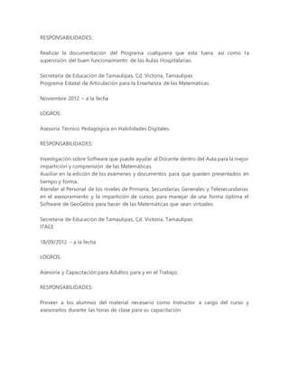 RESPONSABILIDADES:
Realizar la documentación del Programa cualquiera que esta fuera, así como la
supervisión del buen funcionamiento de las Aulas Hospitalarias.
Secretaria de Educación de Tamaulipas, Cd. Victoria, Tamaulipas
Programa Estatal de Articulación para la Enseñanza de las Matemáticas.
Noviembre 2012 – a la fecha
LOGROS:
Asesoría Técnico Pedagógica en Habilidades Digitales.
RESPONSABILIDADES:
Investigación sobre Software que puede ayudar al Docente dentro del Aula para la mejor
impartición y comprensión de las Matemáticas.
Auxiliar en la edición de los exámenes y documentos para que queden presentados en
tiempo y forma.
Atender al Personal de los niveles de Primaria, Secundarias Generales y Telesecundarias
en el asesoramiento y la impartición de cursos para manejar de una forma óptima el
Software de GeoGebra para hacer de las Matemáticas que sean virtuales.
Secretaria de Educación de Tamaulipas, Cd. Victoria, Tamaulipas
ITACE
18/09/2012 – a la fecha
LOGROS:
Asesoría y Capacitación para Adultos para y en el Trabajo.
RESPONSABILIDADES:
Proveer a los alumnos del material necesario como Instructor a cargo del curso y
asesorarlos durante las horas de clase para su capacitación.
 