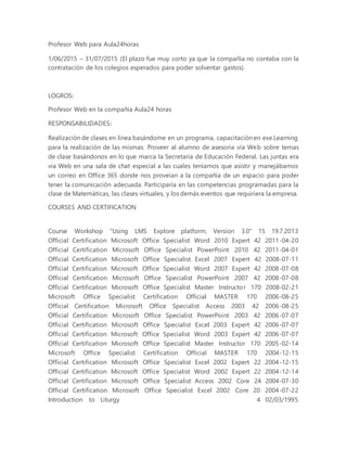 Profesor Web para Aula24horas
1/06/2015 – 31/07/2015 (El plazo fue muy corto ya que la compañía no contaba con la
contratación de los colegios esperados para poder solventar gastos).
LOGROS:
Profesor Web en la compañía Aula24 horas
RESPONSABILIDADES:
Realización de clases en línea basándome en un programa, capacitación en exe.Learning
para la realización de las mismas. Proveer al alumno de asesoría vía Web sobre temas
de clase basándonos en lo que marca la Secretaría de Educación Federal. Las juntas era
via Web en una sala de chat especial a las cuales teníamos que asistir y manejábamos
un correo en Office 365 donde nos proveían a la compañía de un espacio para poder
tener la comunicación adecuada. Participaría en las competencias programadas para la
clase de Matemáticas, las clases virtuales, y los demás eventos que requiriera la empresa.
COURSES AND CERTIFICATION
Course Workshop "Using LMS Explore platform, Version 3.0" 15 19.7.2013
Official Certification Microsoft Office Specialist Word 2010 Expert 42 2011-04-20
Official Certification Microsoft Office Specialist PowerPoint 2010 42 2011-04-01
Official Certification Microsoft Office Specialist Excel 2007 Expert 42 2008-07-11
Official Certification Microsoft Office Specialist Word 2007 Expert 42 2008-07-08
Official Certification Microsoft Office Specialist PowerPoint 2007 42 2008-07-08
Official Certification Microsoft Office Specialist Master Instructor 170 2008-02-21
Microsoft Office Specialist Certification Official MASTER 170 2006-08-25
Official Certification Microsoft Office Specialist Access 2003 42 2006-08-25
Official Certification Microsoft Office Specialist PowerPoint 2003 42 2006-07-07
Official Certification Microsoft Office Specialist Excel 2003 Expert 42 2006-07-07
Official Certification Microsoft Office Specialist Word 2003 Expert 42 2006-07-07
Official Certification Microsoft Office Specialist Master Instructor 170 2005-02-14
Microsoft Office Specialist Certification Official MASTER 170 2004-12-15
Official Certification Microsoft Office Specialist Excel 2002 Expert 22 2004-12-15
Official Certification Microsoft Office Specialist Word 2002 Expert 22 2004-12-14
Official Certification Microsoft Office Specialist Access 2002 Core 24 2004-07-30
Official Certification Microsoft Office Specialist Excel 2002 Core 20 2004-07-22
Introduction to Liturgy 4 02/03/1995
 