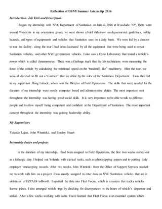 Reflection of DSNY Summer Internship 2016
Introduction: Job Title and Description
I began my internship with NYC Department of Sanitation on June 6, 2016 at Woodside, NY. There were
around 9 students in my orientation group; we were shown a brief slideshow on departmental guidelines, safety
hazards, and types of equipments and vehicles that Sanitation uses on a daily basis. We were led by a director
to tour the facility; along the tour I had been fascinated by all the equipment that were being used to repair
Sanitation vehicles, and other NYC government vehicles. I also saw a Dyno Laboratory that tested a vehicle’s
power which is called dynamometer. There was a Garbage truck that the lab technicians were measuring the
force of the vehicle by calculating the rotational speed on the “treadmill like” machinery. After the tour, we
were all directed to fill out a “contract” that we abide by the rules of the Sanitation Department. I was then led
to my supervisor Doug Luback, whom was the Director of Field Operations. The skills that were needed for the
duration of my internship were mostly computer based and administrative duties. The most important trait
throughout the internship was having good social skills. It is very important to be able to talk to different
people and to show myself being competent and confident at the Department of Sanitation. The most important
concept throughout the internship was gaining leadership ability.
My Supervisors
Yolanda Lujan, John Winnitzki, and Evadny Stuart
Internship duties and projects
In the duration of my internship, I had been assigned to Field Operations, the first two weeks started out
as a lethargic day. I helped out Yolanda with clerical tasks, such as photocopying papers and in-putting daily
employee timekeeping records. After two weeks, John Winnitzki from the Office of Support Services needed
me to work with him on a project. I was mostly assigned to enter data on NYC Sanitation vehicles that are in
violations of EZPASS tollbooth. I inputted the data into Fleet Focus, which is a system that tracks vehicles
license plates. I also arranged vehicle logs by checking for discrepancies in the hours of vehicle’s departure and
arrival. After a few weeks working with John, I have learned that Fleet Focus is an essential system which
 