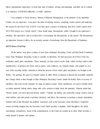 allows departmental supervisors to track time logs of vehicles arriving and departing, and finds out if a vehicle
is in violations of EZPASS tollbooths, or traffic violations.
I was assigned to Fiscal Services- Bureau of Material Management; in the duration of my internship
Evadny was my supervisor. I was given the tasks of entering invoices, preparing vendor reports and analyzing
the reports for the Fiscal Year of 2016. I was later given a project of analyzing data from vendor reports from
2015-2016, known as a “crystal report”. I have found many discrepancies which I bought to my supervisor’s
attention. My supervisors and co-workers have to investigate the discrepancies in the reports. The discrepancies
are important because it allows for an accurate amount of purchasing from the Department of Sanitation.
DSNY Intern Field Trip
All the interns were given a chance to tour Syms Municipal Recycling Center and Red Hook Community
Farm. Sims Municipal Recycling Center is a facility in Brooklyn, NY that processes all of New York City
residential metal, glass and plastics. These materials are then sorted out into bails; which are then sold to other
manufacturers to produce new items such as juices, soda, windows, etc. Eadaoin Quinn, who guided us on a
tour of the recycling facility educated us about the process of how metal, glass and plastics are brought to the
facility. The garbage first goes to a transfer station in either Bronx or Queens to discard the recyclable materials
into a barge which is then brought to Sims Municipal Recycling Center. Inside the facility there is an array of
machinery that sorts out the materials by using an optical scanner. These machineries are used to double check
on which materials belong where, along with a few workers to triple check the materials. Eadaoin stated that
“ferrous metals cost more than non-ferrous metals.” Outside, the facility uses renewable energy sources such as
wind turbines and solar panels to produce electricity and allows the waterway to produce a cleaner atmosphere.
Eadaoin told us that Brooklyn has polluted waterways such as the Gowanus Canal. Brooklyn’s residential
wastes are being dumped into the Gowanus Canal which provides a mephitic smell throughout the whole
surrounding communities. Some of the contaminations in the Canal are washed up to shore which provides a
safety hazard in humans and animals.
 
