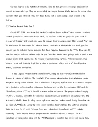 Our next stop was to the Red Hook Community Farm, this farm grows it’s own crops using compost
materials such as food scraps. They use worms to help the compost, because it helps increase the amount of air
and water which gets in the soil. They leave things behind such as worm castings which is useful to the
fertilizer.
DSNY Intern Speaker Series Part 1
On July 15th, 2016, I went to the first Speaker Series Event hosted by DSNY Intern program coordinator.
The first speaker was Commissioner Garcia whom, she welcomed us into the agency and spoke about an
overview of the agency and the divisions. After the overview from the commissioner, Chief Michael Arney was
the next speaker that spoke about the Collection Bureau. He showed us a PowerPoint slide which gave us a
grasp of what the Collection Bureau does on a daily basis. Recycling began during the 1970’s. There were 10
collection services the bureau maintain daily; the New Collection Service allows garbage trucks to travel to new
housing/ non for profit organizations that requests collection/recycling services. Profee Collection Service
requires a permit and fee to pay for picking up refuse at professional offices such as NY State Physicians,
dentists, accountants and lawyers.
The Tire Disposal Program collects abandoned tires, during the fiscal year of 2015 the Sanitation
department collected 49,035 tires. The Household Waste program allows families to attend disposal events
throughout the city, certain materials have to be discarded at the yearly disposal events. CFC Removal Program
allows Sanitation workers to collect refrigerators that have a label provided by a technician. CFC stands for
chloro-fluoro carbons. CFC can be harmful to humans and the environment. The program collected roughly
37,343 CFC materials, some of the CFC materials include: freezers, air conditioners and dehumidifiers. The
next service is Public Space Recycling, which implements more litter baskets around the city, in total the city
has placed 36,000 baskets. During the winter season, Sanitation has a Christmas Tree Collection program;
during fiscal year 2015, 214899 Christmas Trees were collected and then delivered to NYC Parks for
composting. Derelict Bicycle Removal program provides abandoned bikes to be removed. The NYC
Department of Transportation along with the NYC Department of Sanitation tags bicycles and recycle them.
 