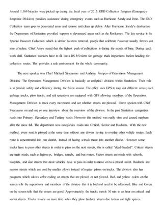 Around 1,169 bicycles were picked up during the fiscal year of 2015. ERD Collection Program (Emergency
Response Division) provides assistance during emergency events such as Hurricane Sandy and Irene. The ERD
Collection team goes to devastated areas and remove and clean up debris. After Hurricane Sandy’s destruction
the Department of Sanitation provided support to devastated areas such as the Rockaway. The last service is the
Special Passover Collection which is similar to snow removal, people that celebrate Passover usually throws out
tons of refuse. Chief Arney stated that the highest peak of collections is during the month of June. During each
work shift, Sanitation workers have to fill out a DS 350 form for garbage truck inspections before heading for
collection routes. This provides a safe environment for the whole community.
The next speaker was Chief Michael Siracusano and Anthony Pompeo of Operations Management
Division. The Operations Management Division is basically an analytical division within Sanitation. Their role
is to provide safety and efficiency during the Snow season. The office uses GPS to map out different areas; each
garbage trucks, plow trucks, and salt spreaders are equipped with GPS allowing members of the Operations
Management Division to track every movement and see whether streets are plowed. I have spoken with Chief
Siracusano on and one on one interview about the overview of the division. In the past Sanitation categorizes
roads into Primary, Secondary and Tertiary roads. However this method was really slow and caused mayhem
after the snow fall. The department now categorizes roads into Critical, Sector and Haulsters. With the new
method, every road is plowed at the same time without any drivers having to overlap other vehicle routes. Each
route is concentrated into one district, instead of having a truck move into another district. However some
trucks have to pass other streets in order to plow on the next streets, this is called “dead-headed”. Critical streets
are main roads, such as highways, bridges, tunnels, and bus routes. Sector streets are roads with schools,
hospitals, and side streets that most vehicles have to pass in order to move on to a critical street. Haulsters are
narrow streets which are used by smaller plows instead of regular plows on trucks. The division also has
programs which allows color coding on streets that are plowed or not plowed. Red, and yellow colors on the
screen tells the supervisors and members of the division that it is bad and need to be addressed. Blue and Green
on the screen tells that the streets are good. Approximately the trucks travels 30 min to an hour on critical and
sector streets. Trucks travels on more time when they plow haulster streets due to less and tight spaces.
 