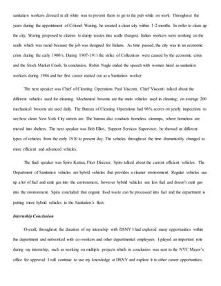 sanitation workers dressed in all white was to prevent them to go to the pub while on work. Throughout the
years during the appointment of Colonel Waring, he created a clean city within 1-2 months. In order to clean up
the city, Waring proposed to citizens to dump wastes into scalls (barges). Italian workers were working on the
scalls which was racial because the job was designed for Italians. As time passed, the city was in an economic
crisis during the early 1900’s. During 1907-1911 the strike of Collections were caused by the economic crisis
and the Stock Market Crash. In conclusion, Robin Nagle ended the speech with women hired as sanitation
workers during 1986 and her first career started out as a Sanitation worker.
The next speaker was Chief of Cleaning Operations Paul Visconti. Chief Visconti talked about the
different vehicles used for cleaning. Mechanical brooms are the main vehicles used in cleaning; on average 200
mechanical brooms are used daily. The Bureau of Cleaning Operations had 96% scores on yearly inspections to
see how clean New York City streets are. The bureau also conducts homeless cleanups, where homeless are
moved into shelters. The next speaker was Bob Elliot, Support Services Supervisor, he showed us different
types of vehicles from the early 1910 to present day. The vehicles throughout the time dramatically changed to
more efficient and advanced vehicles.
The final speaker was Spiro Kattan, Fleet Director, Spiro talked about the current efficient vehicles. The
Department of Sanitation vehicles are hybrid vehicles that provides a cleaner environment. Regular vehicles use
up a lot of fuel and emit gas into the environment, however hybrid vehicles use less fuel and doesn’t emit gas
into the environment. Spiro concluded that organic food waste can be processed into fuel and the department is
putting more hybrid vehicles in the Sanitation’s fleet.
Internship Conclusion
Overall, throughout the duration of my internship with DSNY I had explored many opportunities within
the department and networked with co-workers and other departmental employees. I played an important role
during my internship, such as working on multiple projects which in conclusion was sent to the NYC Mayor’s
office for approval I will continue to use my knowledge at DSNY and explore it to other career opportunities.
 