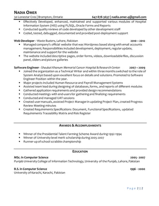 NADIA OMER
30 Lonestar Cres | Brampton, Ontario 647-878-3637 | nadia.omer.q@gmail.com
P a g e 2 | 2
 Effectively Developed, enhanced, maintained and supported various modules of Hospital
Information System (HIS) using PL/SQL, Oracle Forms and Reports
 Conducted quality reviews of code developed by other development staff
 Coded, tested, debugged, documented and provided post-deployment support
Web Developer - Waste Busters, Lahore, Pakistan 2010 – 2012
 Managedcompany’s official website thatwas Wordpress based along with email accounts
management; Responsibilities included development, deployment, regularupdate,
maintenance and supportfor the website
 The website includeddescriptive pages, order forms, videos, downloadablefiles, discussion
panel, sliders andpicture galleries
Software Engineer - Shaukat Khanum Memorial Cancer Hospital & Research Center 2007 – 2009
 Joined the organization as a Technical Writer and within three monthsswitched to the role of
System Analystbased upon excellent focus on details and solutions.Promoted to Software
Engineer Position within the year.
 Major projects included Human Resource and Payroll ManagementSystems
 Assisted team lead during designing of databases,forms, andreports of different modules
 Gathered application requirementsand provided design recommendations
 Conductedmeetings with end-usersfor gatheringand finalizing requirements
 Conductedand managed UAT sessions
 Created usermanuals,assisted Project Managerin updatingProject Plan, created Progress
Review Meeting minutes
 Created RequirementsSpecifications Document, FunctionalSpecifications, updated
Requirements Traceability Matrix and Risk Register
AWARDS & ACCOMPLISHMENTS
 Winner of the Presidential Talent Farming Scheme Award during1992-1994
 Winner of University-level merit scholarshipduring2005-2007
 Runner-upof school scrabble championship
EDUCATION
MSc. in Computer Science 2005 - 2007
Punjab University College of Information Technology, University of the Punjab, Lahore,Pakistan
B.S. in Computer Science 1996 - 2000
University of Karachi, Karachi, Pakistan
 