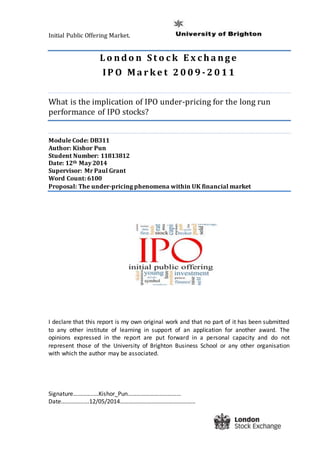 Initial Public Offering Market.
L o nd o n S t o c k E x c h a nge
IP O M a r k e t 2 0 0 9 - 2 0 1 1
What is the implication of IPO under-pricing for the long run
performance of IPO stocks?
Module Code: DB311
Author: Kishor Pun
Student Number: 11813812
Date: 12th May 2014
Supervisor: Mr Paul Grant
Word Count: 6100
Proposal: The under-pricing phenomena within UK financial market
I declare that this report is my own original work and that no part of it has been submitted
to any other institute of learning in support of an application for another award. The
opinions expressed in the report are put forward in a personal capacity and do not
represent those of the University of Brighton Business School or any other organisation
with which the author may be associated.
Signature…………..…Kishor_Pun………………………………
Date……………….12/05/2014……………………………………………
 