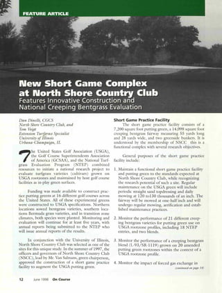 Dan Dinelli) CGCS
North Shore Country Club) and
Tom Vo~t
Extension Turfgrass Specialist
University of Illinois
Urbana-Champa~n) IL
7
he United States Golf Association (USGA),
the Golf Course Superintendents Association
of America (GCSAA), and the National Turf-
grass Evaluation Program (NTEP) combined
resources to initiate a national research project to
evaluate turfgrass varieties (cultivars) grown on
USGA rootzones and maintained by host golf course
facilities as in-play green surfaces.
Funding was made available to construct prac-
tice putting greens at 16 different golf courses across
the United States. All of these experimental greens
were constructed to USGA specifications. Northern
locations sowed bentgrass varieties, southern loca-
tions Bermuda grass varieties, and in transition zone
clinlates, both species were planted. Monitoring and
evaluation will continue for at least five years, with
annual reports being submitted to the NTEP who
will issue annual reports of the results.
In conjunction with the University of Illinois,
North Shore Country Club was selected as one of the
sites for this unique study. In the summer of 1997, the
officers and governors of North Shore Country Club
(NSCC), lead by Mr. Van Salmans, green chairperson,
approved the construction of a short game practice
facility to augment the USGA putting green.
12 June 1998 On Course
Short Game Practice Fad Iity
The short game practice facility consists of a
7,200 square foot putting green, a 14,098 square foot
creeping bentgrass fairway measuring 55 yards long
and 28 yards wide, and two greenside bunkers. It is
understood by the membership of NSCC this is a
functional complex with several research objectives.
General purposes of the short game practice
facility include:
1. Maintain a functional short game practice facility
and putting green to the standards expected at
North Shore Country Club, while recognizing
the research potential of such a site. Regular
maintenance on the USGA green will include
periodic straight sand topdressing and daily
mowing at 120 to130 thousands of an inch. The
fairway will be mowed at one- half inch and will
undergo regular mowing, aerification and estab-
lished maintenance practices.
2. Monitor the performance of 21 different creep-
ing bentgrass varieties for putting green use on
USGA rootzone profiles, including 18 NTEP
entries, and two blends.
3. Monitor the performance of a creeping bentgrass
blend (L-93jSR-1119) grown on 20 amended
putting green rootzones within the context of a
USGA rootzone profile.
4. Monitor the impact of forced gas exchange in
(comillued 011 page 14)
 
