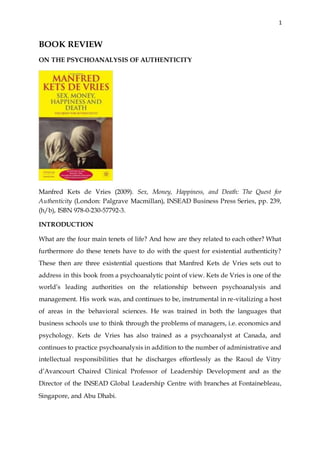 1
BOOK REVIEW
ON THE PSYCHOANALYSIS OF AUTHENTICITY
Manfred Kets de Vries (2009). Sex, Money, Happiness, and Death: The Quest for
Authenticity (London: Palgrave Macmillan), INSEAD Business Press Series, pp. 239,
(h/b), ISBN 978-0-230-57792-3.
INTRODUCTION
What are the four main tenets of life? And how are they related to each other? What
furthermore do these tenets have to do with the quest for existential authenticity?
These then are three existential questions that Manfred Kets de Vries sets out to
address in this book from a psychoanalytic point of view. Kets de Vries is one of the
world’s leading authorities on the relationship between psychoanalysis and
management. His work was, and continues to be, instrumental in re-vitalizing a host
of areas in the behavioral sciences. He was trained in both the languages that
business schools use to think through the problems of managers, i.e. economics and
psychology. Kets de Vries has also trained as a psychoanalyst at Canada, and
continues to practice psychoanalysis in addition to the number of administrative and
intellectual responsibilities that he discharges effortlessly as the Raoul de Vitry
d’Avancourt Chaired Clinical Professor of Leadership Development and as the
Director of the INSEAD Global Leadership Centre with branches at Fontainebleau,
Singapore, and Abu Dhabi.
 