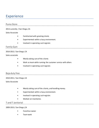 Experience
Puma Store
2013-currently / San Diego, CA
Sales Associate
• Familiarized with greeting clients
• Experimented within a busy environment.
• Involved in operating cash register.
Family Gym
2010-2012 / San Diego, CA
Sales associate
• Mostly taking care of the clients
• Work as team while running the customer service with others
• Involved in operating cash register.
Baja duty free
2010-2011 / San Diego, CA
Sales Associate
• Mostly taking care of the clients, and handling money.
• Experimented within a busy environment.
• Involved in operating cash register.
• Worked on inventories
T and T Janitorial
2009-2013 / San Diego ,CA
• Franchise owner
• Team work
 