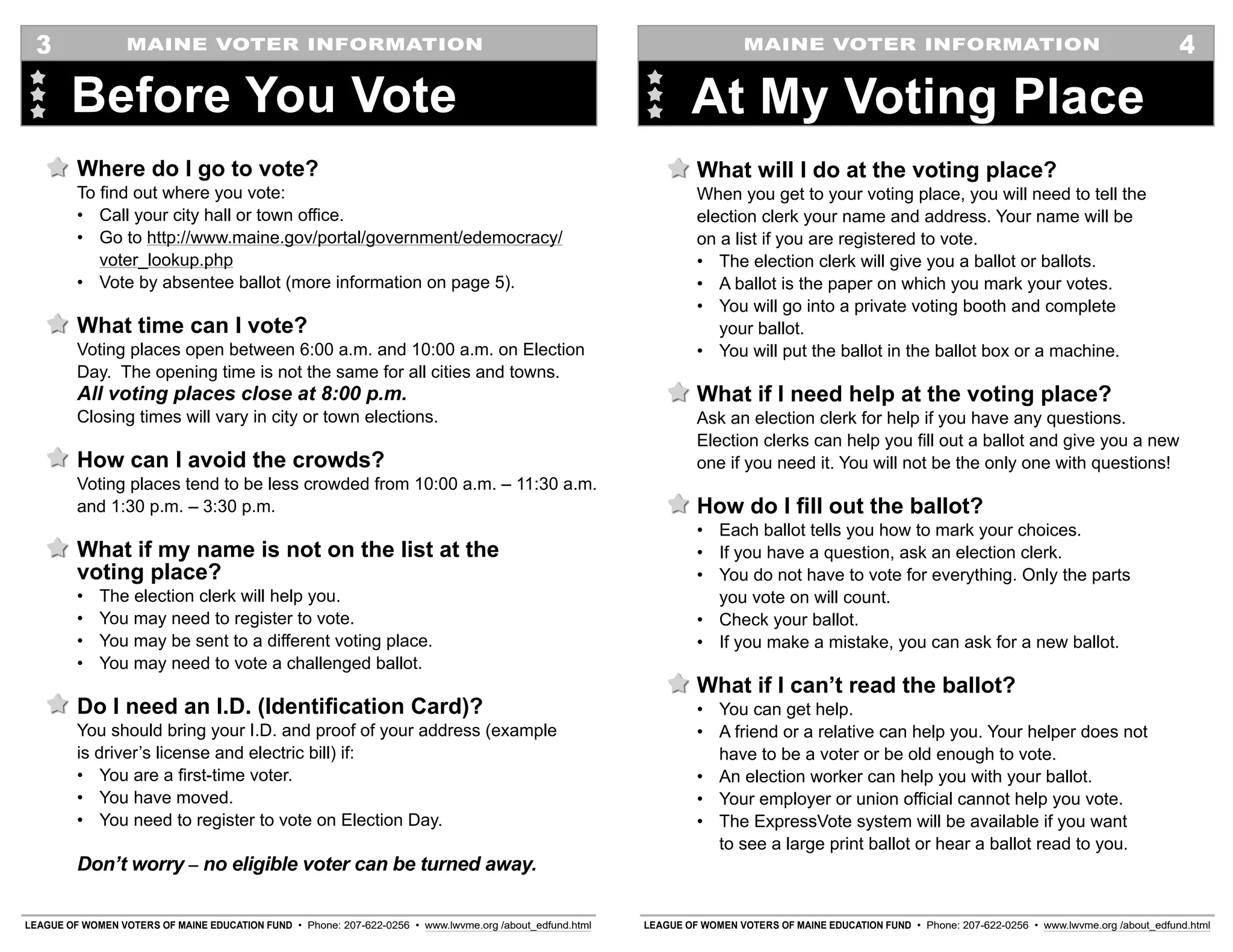 LEAGUE OF WOMEN VOTERS OF MAINE EDUCATION FUND • Phone: 207-622-0256 • www.lwvme.org /about_edfund.html LEAGUE OF WOMEN VOTERS OF MAINE EDUCATION FUND • Phone: 207-622-0256 • www.lwvme.org /about_edfund.html
MAINE VOTER INFORMATION MAINE VOTER INFORMATION
What will I do at the voting place?
When you get to your voting place, you will need to tell the
election clerk your name and address. Your name will be
on a list if you are registered to vote.
•	 The election clerk will give you a ballot or ballots.
•	 A ballot is the paper on which you mark your votes.
•	 You will go into a private voting booth and complete
your ballot.
•	 You will put the ballot in the ballot box or a machine.
What if I need help at the voting place?
Ask an election clerk for help if you have any questions.
Election clerks can help you fill out a ballot and give you a new
one if you need it. You will not be the only one with questions!
How do I fill out the ballot?
•	 Each ballot tells you how to mark your choices.
•	 If you have a question, ask an election clerk.
•	 You do not have to vote for everything. Only the parts
you vote on will count.
•	 Check your ballot.
•	 If you make a mistake, you can ask for a new ballot.
What if I can’t read the ballot?
•	 You can get help.
•	 A friend or a relative can help you. Your helper does not
have to be a voter or be old enough to vote.
•	 An election worker can help you with your ballot.
•	 Your employer or union official cannot help you vote.
•	 The ExpressVote system will be available if you want
to see a large print ballot or hear a ballot read to you.
At My Voting Place
4
Where do I go to vote?
To find out where you vote:
•	 Call your city hall or town office.
•	 Go to http://www.maine.gov/portal/government/edemocracy/
voter_lookup.php
•	 Vote by absentee ballot (more information on page 5).
What time can I vote?
Voting places open between 6:00 a.m. and 10:00 a.m. on Election
Day. The opening time is not the same for all cities and towns.
All voting places close at 8:00 p.m.
Closing times will vary in city or town elections.
How can I avoid the crowds?
Voting places tend to be less crowded from 10:00 a.m. – 11:30 a.m.
and 1:30 p.m. – 3:30 p.m.
What if my name is not on the list at the
voting place?
•	 The election clerk will help you.
•	 You may need to register to vote.
•	 You may be sent to a different voting place.
•	 You may need to vote a challenged ballot.
Do I need an I.D. (Identification Card)?
You should bring your I.D. and proof of your address (example
is driver’s license and electric bill) if:
•	 You are a first-time voter.
•	 You have moved.
•	 You need to register to vote on Election Day.
Don’t worry – no eligible voter can be turned away.
Before You Vote
3
 