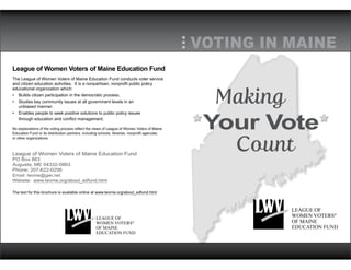 League of Women Voters of Maine Education Fund
The League of Women Voters of Maine Education Fund conducts voter service
and citizen education activities. It is a nonpartisan, nonprofit public policy
educational organization which:
•	 Builds citizen participation in the democratic process.
•	 Studies key community issues at all government levels in an
unbiased manner.
•	 Enables people to seek positive solutions to public policy issues
through education and conflict management.
No explanations of the voting process reflect the views of League of Women Voters of Maine
Education Fund or its distribution partners, including schools, libraries, nonprofit agencies,
or other organizations.
League of Women Voters of Maine Education Fund
PO Box 863
Augusta, ME 04332-0863
Phone: 207-622-0256
Email: lwvme@gwi.net
Website: www.lwvme.org/about_edfund.html
The text for this brochure is available online at www.lwvme.org/about_edfund.html
Making
		Count
Your Vote
VOTING IN MAINE
LEAGUE OF
WOMEN VOTERS®
OF MAINE
EDUCATION FUND
LEAGUE OF
WOMEN VOTERS®
OF MAINE
EDUCATION FUND
 
