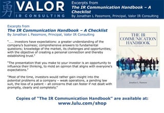Excerpts from
The IR Communication Handbook – A Checklist
By Jonathan L Passmore, Principal, Valor IR Consulting
“…… investors have expectations: a greater understanding of the
company’s business; comprehensive answers to fundamental
questions; knowledge of the market, its challenges and opportunities;
with the objective of creating a personal connection and thereby
establishing trust.”
“The presentation that you make to your investor is an opportunity to
influence their thinking, to mold an opinion that aligns with everyone’s
expectations.”
“Most of the time, investors would rather gain insight into the
potential problems at a company – weak operations, a pending law
suit, the loss of a patent – all concerns that can fester if not dealt with
promptly, clearly and completely.”
Excerpts from
The IR Communication Handbook – A
Checklist
By Jonathan L Passmore, Principal, Valor IR Consulting
Copies of “The IR Communication Handbook” are available at:
www.lulu.com/shop
 