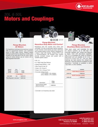 www.aceglass.com
	sales@aceglass.com
	 1430 Northwest Boulevard	 P: (800) 223-4524
	 Vineland, NJ 08360	 F: (800) 543-6752
© 2016 Ace Glass, Inc. All rights reserved. 02/03/2016 F1014R
More Motor Options Available. Visit the Ace Glass Website or contact your local sales representative.
Flange Mounted,
Air Motors
For hazardous working environments air motors
offer an economical solution over explosion
proof or ATEX rated motors. Relative speed
setting is performed by adjusting a needle valve
located on the inlet side of the air motor. When
using air motors always use air motors with a
filter/regulator/lubricator.
Flange Mounted,
Hazardous Duty Motor and Control1
Hazardous duty AC inverter duty motor and
controller1 for use on pilot plant reactor systems.
A user friendly control allows for basic start/stop
and variable speed control. RPM is displayed on
a large 6 digit LED display. Modbus-RTU built
in communications. AC Inverter duty motors
provide constant torque and power with a
variable speed output.
• HP: 1/2
• 5:1 Right Angle Gear Reducer
• Speed Range (RPM): 0 - 350
• Max Torque (in-lbs): 50
• Class I, Div I Group D
• Class II, Div II, Groups F & G
• Controller Voltage Inputs:
		 115 to 240VAC, 1PH, 50/60Hz
		 240 to 480VAC, 3 PH, 50/60Hz
Flange Mounted,
Brushless Motor and Control
Pilot plant motor and controller for use
on reactor systems up to 200 liter. The
controller displays rpm, torque and features
a digital, timer with shut-down capability.
The 3/8 hp brushless DC motor is compact,
lightweight and yet capable of 35 in-lbs of
continuous torque from 30 - 500 rpm. Rpm
readings are kept precise thru closed loop
feedback. Optional software available for data
acquisition. Controller is available in either
120v 60Hz or 240v 50/60Hz.
Speed
Range
(RPM)
Max
Torque
(in-lbs)
Order
Code
1.5 Hp Motor
300-3000 100 13370-10
Filter/Regulator Lubricator 13372-45
120VAC 240VAC
BLDC Motor Controller
13553-02 13553-04
BLDC Controller, 24VDC
13553-20 13553-20
1 Controller is not hazardous duty rated.	
Description
Order
Code
Hazmat Series Digital
Motor/Controller
13555-50
approved.
30L & 50L
Motors and Couplings
 