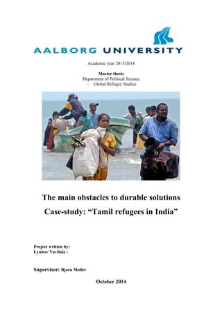 Academic year 2013/2014
Master thesis
Department of Political Science
– Global Refugee Studies
The main obstacles to durable solutions
Case-study: “Tamil refugees in India”
Project written by:
Lyubov Vavilala :
Supervisor: Bjørn Møller
October 2014
 