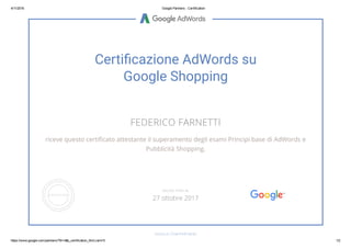 4/11/2016 Google Partners ­ Certification
https://www.google.com/partners/?hl=it#p_certification_html;cert=5 1/2
Certiãcazione AdWords su
Google Shopping
FEDERICO FARNETTI
riceve questo certiñcato attestante il superamento degli esami Principi base di AdWords e
Pubblicità Shopping.
GOOGLE.COM/PARTNERS
VALIDO FINO AL
27 ottobre 2017
 