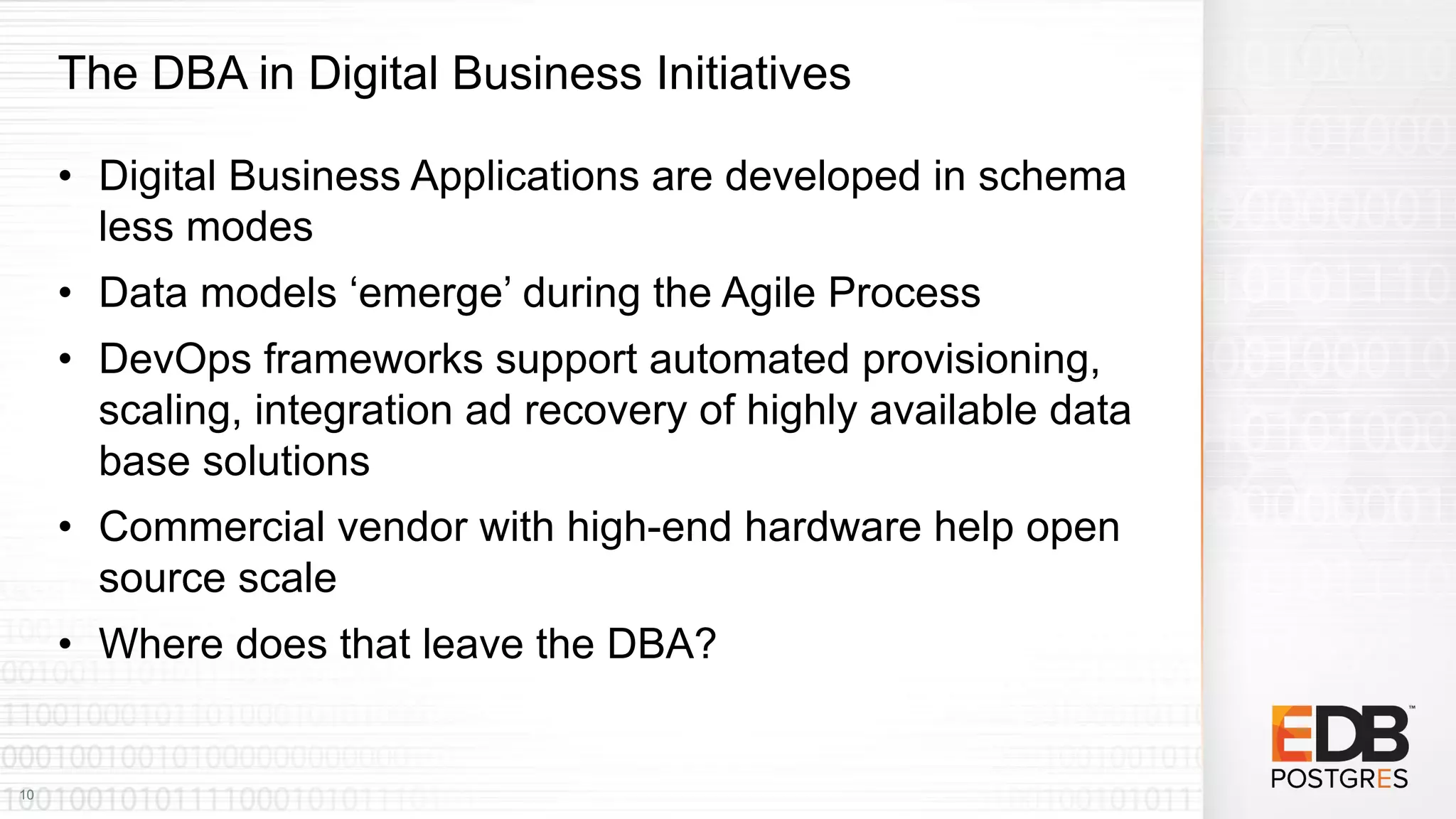 The DBA in Digital Business Initiatives
• Digital Business Applications are developed in schema
less modes
• Data models ‘emerge’ during the Agile Process
• DevOps frameworks support automated provisioning,
scaling, integration ad recovery of highly available data
base solutions
• Commercial vendor with high-end hardware help open
source scale
• Where does that leave the DBA?
10
 