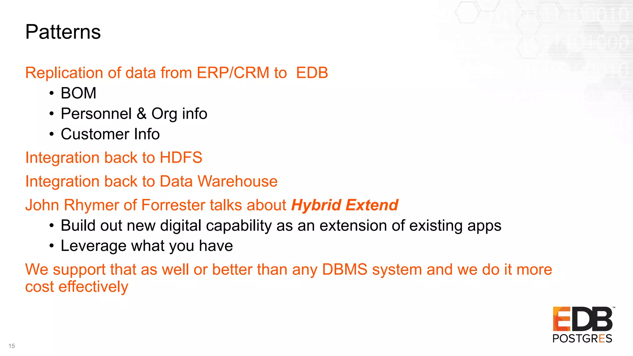 Patterns
Replication of data from ERP/CRM to EDB
• BOM
• Personnel & Org info
• Customer Info
Integration back to HDFS
Integration back to Data Warehouse
John Rhymer of Forrester talks about Hybrid Extend
• Build out new digital capability as an extension of existing apps
• Leverage what you have
We support that as well or better than any DBMS system and we do it more
cost effectively
15
 