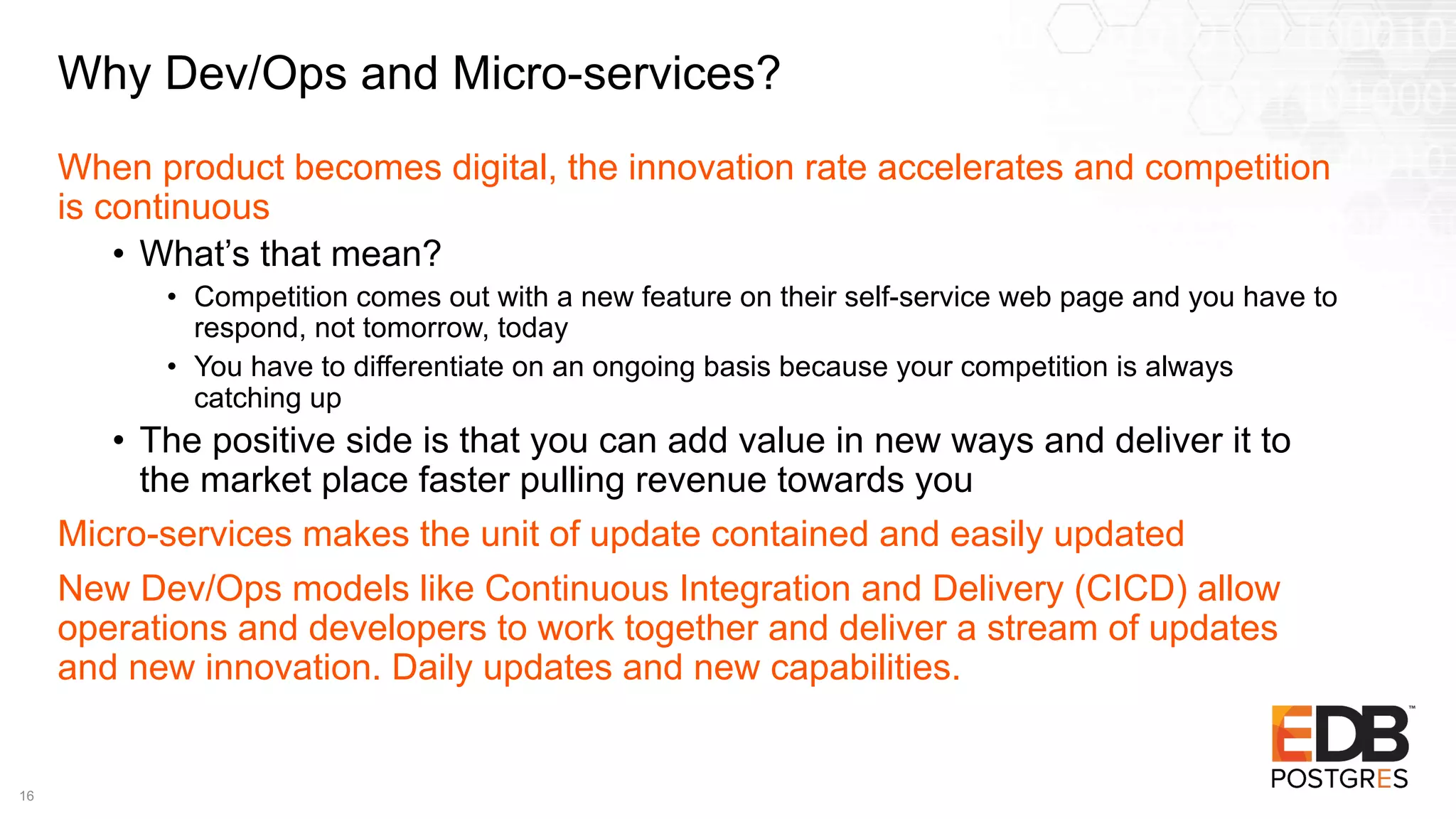 Why Dev/Ops and Micro-services?
When product becomes digital, the innovation rate accelerates and competition
is continuous
• What’s that mean?
• Competition comes out with a new feature on their self-service web page and you have to
respond, not tomorrow, today
• You have to differentiate on an ongoing basis because your competition is always
catching up
• The positive side is that you can add value in new ways and deliver it to
the market place faster pulling revenue towards you
Micro-services makes the unit of update contained and easily updated
New Dev/Ops models like Continuous Integration and Delivery (CICD) allow
operations and developers to work together and deliver a stream of updates
and new innovation. Daily updates and new capabilities.
16
 
