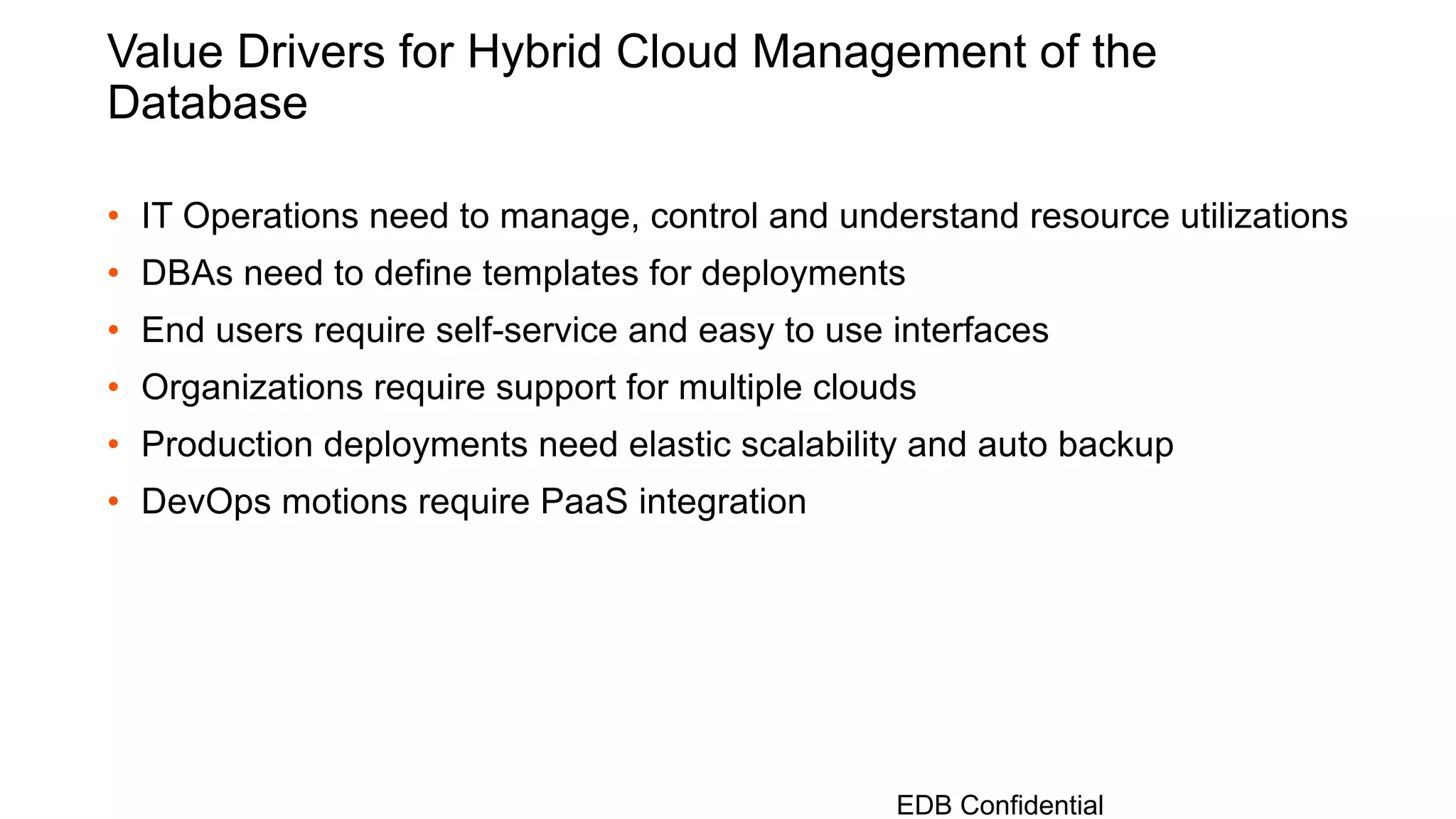 Value Drivers for Hybrid Cloud Management of the
Database
• IT Operations need to manage, control and understand resource utilizations
• DBAs need to define templates for deployments
• End users require self-service and easy to use interfaces
• Organizations require support for multiple clouds
• Production deployments need elastic scalability and auto backup
• DevOps motions require PaaS integration
EDB Confidential
 