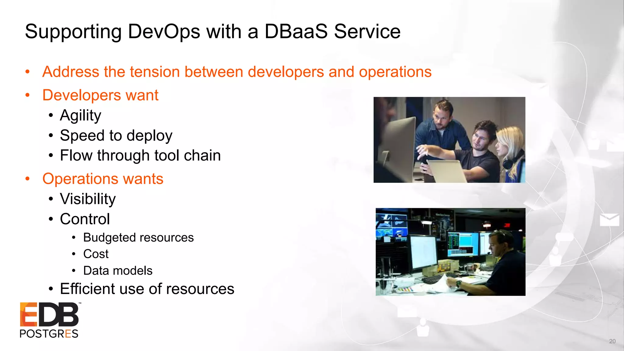 Supporting DevOps with a DBaaS Service
• Address the tension between developers and operations
• Developers want
• Agility
• Speed to deploy
• Flow through tool chain
• Operations wants
• Visibility
• Control
• Budgeted resources
• Cost
• Data models
• Efficient use of resources
20
 