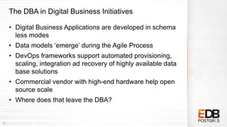 The DBA in Digital Business Initiatives
• Digital Business Applications are developed in schema
less modes
• Data models ‘emerge’ during the Agile Process
• DevOps frameworks support automated provisioning,
scaling, integration ad recovery of highly available data
base solutions
• Commercial vendor with high-end hardware help open
source scale
• Where does that leave the DBA?
10
 