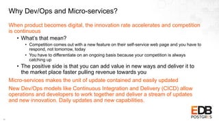 Why Dev/Ops and Micro-services?
When product becomes digital, the innovation rate accelerates and competition
is continuous
• What’s that mean?
• Competition comes out with a new feature on their self-service web page and you have to
respond, not tomorrow, today
• You have to differentiate on an ongoing basis because your competition is always
catching up
• The positive side is that you can add value in new ways and deliver it to
the market place faster pulling revenue towards you
Micro-services makes the unit of update contained and easily updated
New Dev/Ops models like Continuous Integration and Delivery (CICD) allow
operations and developers to work together and deliver a stream of updates
and new innovation. Daily updates and new capabilities.
16
 