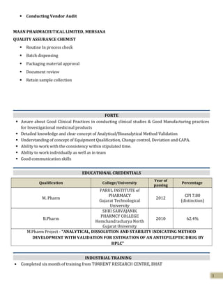  Conducting Vendor Audit
MAAN PHARMACEUTICAL LIMITED, MEHSANA
QUALITY ASSURANCE CHEMIST
 Routine In process check
 Batch dispensing
 Packaging material approval
 Document review
 Retain sample collection
FORTE
 Aware about Good Clinical Practices in conducting clinical studies & Good Manufacturing practices
for Investigational medicinal products
 Detailed knowledge and clear concept of Analytical/Bioanalytical Method Validation
 Understanding of concept of Equipment Qualification, Change control, Deviation and CAPA.
 Ability to work with the consistency within stipulated time.
 Ability to work individually as well as in team
 Good communication skills
EDUCATIONAL CREDENTIALS
Qualification College/University
Year of
passing
Percentage
M. Pharm
PARUL INSTITUTE of
PHARMACY
Gujarat Technological
University
2012
CPI 7.80
(distinction)
B.Pharm
SHRI SARVAJANIK
PHARMCY COLLEGE
Hemchandracharya North
Gujarat University
2010 62.4%
M.Pharm Project - “ANALYTICAL, DISSOLUTION AND STABILITY INDICATING METHOD
DEVELOPMENT WITH VALIDATION FOR ESTIMATION OF AN ANTIEPILEPTIC DRUG BY
HPLC”
INDUSTRIAL TRAINING
• Completed six month of training from TORRENT RESEARCH CENTRE, BHAT
1
 