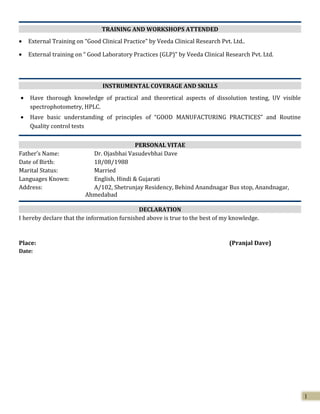 TRAINING AND WORKSHOPS ATTENDED
• External Training on “Good Clinical Practice” by Veeda Clinical Research Pvt. Ltd..
• External training on “ Good Laboratory Practices (GLP)” by Veeda Clinical Research Pvt. Ltd.
INSTRUMENTAL COVERAGE AND SKILLS
• Have thorough knowledge of practical and theoretical aspects of dissolution testing, UV visible
spectrophotometry, HPLC.
• Have basic understanding of principles of “GOOD MANUFACTURING PRACTICES” and Routine
Quality control tests
PERSONAL VITAE
Father’s Name: Dr. Ojasbhai Vasudevbhai Dave
Date of Birth: 18/08/1988
Marital Status: Married
Languages Known: English, Hindi & Gujarati
Address: A/102, Shetrunjay Residency, Behind Anandnagar Bus stop, Anandnagar,
Ahmedabad
DECLARATION
I hereby declare that the information furnished above is true to the best of my knowledge.
Place: (Pranjal Dave)
Date:
1
 