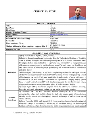 Curriculum Vitae of Michalas Nikolaos 1
CURRICULUM VITAE
PERSONAL DETAILS
Title Mr
Last Name Michalas
First Name Nikolaos
Contact Telephone Number +86 186-2607-8016
Email Address mastmar54@yahoo.co.uk
Gender Male
Date of Birth (DD/MM/YYYY) 03/12/1985
Nationality HELLENIC
Correspondence Town ATHENS
Mailing Address for Correspondence Address Line 2
4C. SMIRNIS, NEO
PSICHIKO
Postcode/Zip code 14514
QUALIFICATIONS AND SKILLS
Education
1) High school of Neo Psyxiko, Athens, Greece.
2) Bachelor degree in mechanical engineering from the Technological Institute of Herakleio
STEF (CRETE), faculty of mechanical Engineering (GRADE: 6.08/10), Dissertation Title:
Development of an industrial pattern of a portable wind turbine (6W) to charge appliances
of low power consumptions, i.e mobile phones, lamps 2W, mp3 player etc. In addition, an
alter objective was to store the power generated by the wind turbine to as accumulator
(GRADE: 9.6/10)
3) Master degree (MSc Energy) In Mechanical engineering from the Technological Institute
of TEI Piraeus in cooperation with Heriot Watt University, Faculty of Engineering, School
of Engineering and physical Sciences, specializing is technologies of a renewable energy.
Dissertation of the MSc Energy: Development of experimental charging supply system
based by small wind turbine and PV cells for charging electric device. Development (study,
design and construction) of an autonomous hybrid Wind Photovoltaic System.
4)Master degree (MSc) In Marine Engineer from the LLOYD’S Maritime Academy,
Principles associated with marine engineering and marine engineering practice.
Relevant
Experience
1) December 2007 the HAI (Hellenic Aviation Industry-EAB) as an educational
apprenticeship, where in I had the change to deal with various spects of manufacture,
focusing on the manufacture of compound materials and design of tools with the use of
special software.
2) From November 2009 until August 2010 I were employed as mechanical engineer of
renewable energy at technological Instituting of renewable energy at technological
Institution of Athens, where I was Responsible for the proper operation and maintenance of
 