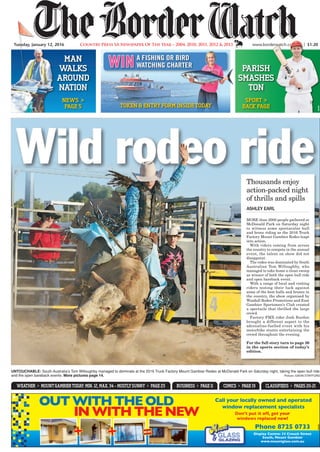 Wild rodeo ride
MORE than 2000 people gathered at
McDonald Park on Saturday night
to witness some spectacular bull
and bronc riding as the 2016 Truck
Factory Mount Gambier Rodeo leapt
into action.
With riders coming from across
the country to compete in the annual
event, the talent on show did not
disappoint.
The rodeo was dominated by South
Australian Tom Willoughby, who
managed to take home a clean sweep
as winner of both the open bull ride
and open bareback event.
With a range of local and visiting
riders testing their luck against
some of the best bulls and broncs in
the country, the show organised by
Woodall Rodeo Promotions and East
Gambier Sportsmen’s Club created
a spectacle that thrilled the large
crowd.
Factory FMX rider Josh Burdon
brought a different aspect to the
adrenaline-fuelled event with his
motorbike stunts entertaining the
crowd throughout the evening.
For the full story turn to page 26
in the sports section of today’s
edition.
UNTOUCHABLE: South Australia’s Tom Willoughby managed to dominate at the 2016 Truck Factory Mount Gambier Rodeo at McDonald Park on Saturday night, taking the open bull ride
and the open bareback events. More pictures page 14.												 Picture: GAVIN STAFFORD
ASHLEY EARL
Thousands enjoy
action-packed night
of thrills and spills
Phone 8725 0733
Display Centre: 33 Crouch Street
South, Mount Gambier
www.mountglass.com.au
Don’t put it off, get your
windows replaced now!
Call your locally owned and operated
window replacement specialists
+ + =
OUTWITHTHEOLD
INWITHTHENEW
682525
www.borderwatch.com.au | $1.20Tuesday, January 12, 2016 Country Press SA Newspaper Of The Year – 2004, 2010, 2011, 2012 & 2013
MAN
WALKS
AROUND
NAtiON
pARiSh
SMASheS
tON
NeWS >
pAge 5
SpORt >
bAcK pAge
684296
a fishing or bird
watching charterwin
tOKeN & eNtRyfORM iNSiDetODAy
BUSINESS > PAGE 11 COMICS > PAGE 19 CLASSIFIEDS > PAGES 20-21WEATHER > MOUNTGAMBIERTODAy: MIN. 12, MAx. 34 – MOSTLySUNNy > PAGE 23
 
