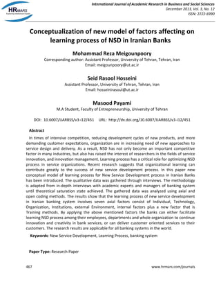 International Journal of Academic Research in Business and Social Sciences
December 2013, Vol. 3, No. 12
ISSN: 2222-6990
467 www.hrmars.com/journals
Conceptualization of new model of factors affecting on
learning process of NSD in Iranian Banks
Mohammad Reza Meigounpoory
Corresponding author: Assistant Professor, University of Tehran, Tehran, Iran
Email: meigounpoory@ut.ac.ir
Seid Rasool Hosseini
Assistant Professor, University of Tehran, Tehran, Iran
Email: hosseinirasoul@ut.ac.ir
Masood Payami
M.A Student, Faculty of Entrepreneurship, University of Tehran
DOI: 10.6007/IJARBSS/v3-i12/451 URL: http://dx.doi.org/10.6007/IJARBSS/v3-i12/451
Abstract
In times of intensive competition, reducing development cycles of new products, and more
demanding customer expectations, organization are in increasing need of new approaches to
service design and delivery. As a result, NSD has not only become an important competitive
factor in many industries, but also has raised the interest of researchers in the fields of service
innovation, and innovation management. Learning process has a critical role for optimizing NSD
process in service organizations. Recent research suggests that organizational learning can
contribute greatly to the success of new service development process. In this paper new
conceptual model of learning process for New Service Development process in Iranian Banks
has been introduced. The qualitative data was gathered through interviews. The methodology
is adapted from in-depth interviews with academic experts and managers of banking system
until theoretical saturation state achieved. The gathered data was analyzed using axial and
open coding methods. The results show that the learning process of new service development
in Iranian banking system involves seven axial factors consist of Individual, Technology,
Organization, Institutions, external Environment, internal factors plus a new factor that is
Training methods. By applying the above mentioned factors the banks can either facilitate
learning NSD process among their employees, departments and whole organization to continue
innovation and creativity in bank services, or can deliver customer oriented services to their
customers. The research results are applicable for all banking systems in the world.
Keywords: New Service Development, Learning Process, banking system
Paper Type: Research Paper
 