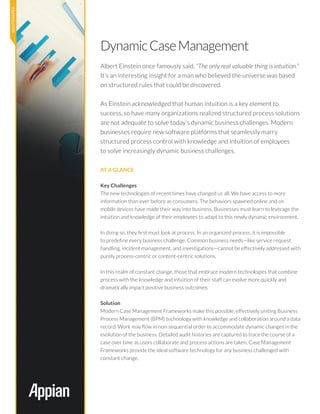 DynamicCaseManagement
Albert Einstein once famously said, “The only real valuable thing is intuition.”
It’s an interesting insight for a man who believed the universe was based
on structured rules that could be discovered.
As Einstein acknowledged that human intuition is a key element to
success, so have many organizations realized structured process solutions
are not adequate to solve today’s dynamic business challenges. Modern
businesses require new software platforms that seamlessly marry
structured process control with knowledge and intuition of employees
to solve increasingly dynamic business challenges.
At a Glance
Key Challenges
The new technologies of recent times have changed us all. We have access to more
information than ever before as consumers. The behaviors spawned online and on
mobile devices have made their way into business. Businesses must learn to leverage the
intuition and knowledge of their employees to adapt to this newly dynamic environment.
In doing so, they first must look at process. In an organized process, it is impossible
to predefine every business challenge. Common business needs—like service request
handling, incident management, and investigations—cannot be effectively addressed with
purely process-centric or content-centric solutions.
In this realm of constant change, those that embrace modern technologies that combine
process with the knowledge and intuition of their staff can evolve more quickly and
dramatically impact positive business outcomes.
Solution
Modern Case Management Frameworks make this possible, effectively uniting Business
Process Management (BPM) technology with knowledge and collaboration around a data
record. Work may flow in non-sequential order to accommodate dynamic changes in the
evolution of the business. Detailed audit histories are captured to trace the course of a
case over time as users collaborate and process actions are taken. Case Management
Frameworks provide the ideal software technology for any business challenged with
constant change.
 