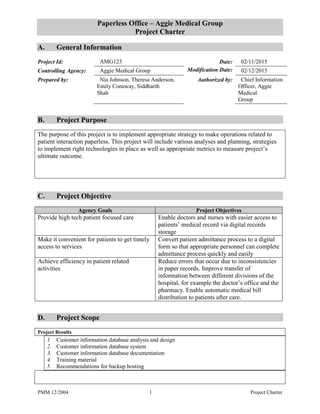PMM 12/2004 1 Project Charter
Paperless Office – Aggie Medical Group
Project Charter
A. General Information
Project Id: AMG123 Date: 02/11/2015
Controlling Agency: Aggie Medical Group Modification Date: 02/12/2015
Prepared by: Nia Johnson, Theresa Anderson,
Emily Conaway, Siddharth
Shah
Authorized by: Chief Information
Officer, Aggie
Medical
Group
B. Project Purpose
The purpose of this project is to implement appropriate strategy to make operations related to
patient interaction paperless. This project will include various analyses and planning, strategies
to implement right technologies in place as well as appropriate metrics to measure project’s
ultimate outcome.
C. Project Objective
Agency Goals Project Objectives
Provide high tech patient focused care Enable doctors and nurses with easier access to
patients’ medical record via digital records
storage
Make it convenient for patients to get timely
access to services
Convert patient admittance process to a digital
form so that appropriate personnel can complete
admittance process quickly and easily
Achieve efficiency in patient related
activities
Reduce errors that occur due to inconsistencies
in paper records. Improve transfer of
information between different divisions of the
hospital, for example the doctor’s office and the
pharmacy. Enable automatic medical bill
distribution to patients after care.
D. Project Scope
Project Results
1. Customer information database analysis and design
2. Customer information database system
3. Customer information database documentation
4. Training material
5. Recommendations for backup hosting
 