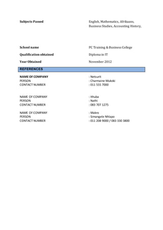 Subjects Passed English, Mathematics, Afrikaans,
Business Studies, Accounting History,
School name PC Training & Business College
Qualification obtained Diploma in IT
Year Obtained November 2012
REFERENCES
NAME OF COMPANY : Netsurit
PERSON : Charmaine Mukoki
CONTACT NUMBER : 011 555 7000
NAME OF COMPANY : Ithuba
PERSON : Nathi
CONTACT NUMBER : 083 707 1275
NAME OF COMPANY : Makro
PERSON : Simangele Nhlapo
CONTACT NUMBER : 011 208 9000 / 083 330 3800
 
