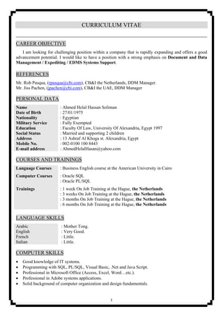 1
CURRICULUM VITAE
CAREER OBJECTIVE
I am looking for challenging position within a company that is rapidly expanding and offers a good
advancement potential. I would like to have a position with a strong emphasis on Document and Data
Management / Expediting / EDMS Systems Support.
REFERENCES
Mr. Rob Pasqua, (rpasqua@cbi.com), CB&I the Netherlands, DDM Manager.
Mr. Jiss Pachen, (jpachen@cbi.com), CB&I the UAE, DDM Manager
PERSONAL DATA
Name : Ahmed Helal Hassan Soliman
Date of Birth : 27/01/1975
Nationality : Egyptian
Military Service : Fully Exempted
Education : Faculty Of Law, University Of Alexandria, Egypt 1997
Social Status : Married and supporting 2 children
Address : 13 Ashraf Al Khoga st. Alexandria, Egypt
Mobile No. : 002-0100 100 8443
E-mail address : AhmedHelalHasan@yahoo.com
COURSES AND TRAININGS
Language Courses : Business English course at the American University in Cairo
Computer Courses : Oracle SQL
: Oracle PL/SQL
Trainings : 1 week On Job Training at the Hague, the Netherlands
: 3 weeks On Job Training at the Hague, the Netherlands
: 3 months On Job Training at the Hague, the Netherlands
: 6 months On Job Training at the Hague, the Netherlands
LANGUAGE SKILLS
Arabic : Mother Tong.
English : Very Good.
French : Little.
Italian : Little.
COMPUTER SKILLS
 Good knowledge of IT systems.
 Programming with SQL, PL/SQL, Visual Basic, .Net and Java Script.
 Professional in Microsoft Office (Access, Excel, Word…etc.).
 Professional in Adobe systems applications.
 Solid background of computer organization and design fundamentals.
 