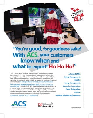 “You’re good, forgoodnesssake!
With ACS, your customers
knowwhenand
whatto expect! Ho Ho Ho!”
“Our Control Center serves as the heartbeat of our operations. As a key
partner since 1977, ACS provides the tools to successfully achieve two
priority goals in our daily service delivery. First and foremost, the ability to
keep our Power Crews safe in a potentially dangerous environment and
secondly, to consistently deliver reliable services to our customers in a timely
manner,” says Jim Culpepper, Power Control Supervisor, Marietta Power.
Our customer-relationship secret is trust. From the North Pole to
every line pole, customers trust ACS to execute their vision while we work as
a team to deliver innovative automation solutions worldwide. Since 1975,
our systems & services have enabled improved grid reliability, resiliency
and eﬃciency for utilities of all sizes. Let us help you realize your goals with
proven technology, turnkey services and industry-leading support.
Contact us: 800.831.7223 | Extension 4
Advanced DMS
Outage Management
Mobile
Energy Management
Substation Automation
Feeder Automation
SCADA
Customer Infrastructure Solutions
acspower.com
2015©AdvancedControlSystems,Inc.AllRightsReserved.
CourtesyofMariettaPowerand
Activu
K. Kringle
Founder and CEO,
North Pole Enterprises
 