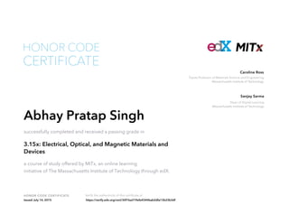 Toyota Professor of Materials Science and Engineering
Massachusetts Institute of Technology
Caroline Ross
Dean of Digital Learning
Massachusetts Institute of Technology
Sanjay Sarma
HONOR CODE CERTIFICATE Verify the authenticity of this certificate at
CERTIFICATE
HONOR CODE
Abhay Pratap Singh
successfully completed and received a passing grade in
3.15x: Electrical, Optical, and Magnetic Materials and
Devices
a course of study offered by MITx, an online learning
initiative of The Massachusetts Institute of Technology through edX.
Issued July 14, 2015 https://verify.edx.org/cert/30f1ba219efe4344bab2dfa13b23b3df
 