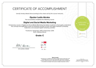 CERTIFICATE OF ACCOMPLISHMENT
iversity hereby attests that according to the criteria set by the course instructor,
Opubor Leslie Akraka
has successfully completed the following course:
Digital and Social Media Marketing
Introductory course in Digital and Social Media Marketing that allows students to thoroughly understand
the concept and application areas of marketing and get to know and apply methods to develop,
implement, and evaluate digital marketing activities.
Timeframe: September 2015 to November 2015
by Dr. Aleksej Heinze
Grade: C
DR. ALEKSEJ HEINZE
About iversity
iversity.org is a platform for online courses where instructors and
universities from all over the world offer interactive academic
courses. iversity ensures a high level of quality across its offerings
in its effort to broaden the access to higher education online.
Please note:
This certificate does not affirm that the
student was enrolled at the mentioned
institution(s) or confer any form of degree or
credit.
Identity Verified
Graded Exam
 