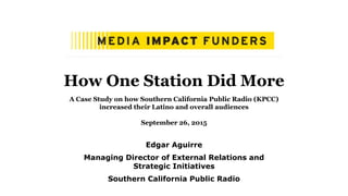 How One Station Did More
A Case Study on how Southern California Public Radio (KPCC)
increased their Latino and overall audiences
September 26, 2015
Edgar Aguirre
Managing Director of External Relations and
Strategic Initiatives
Southern California Public Radio
 