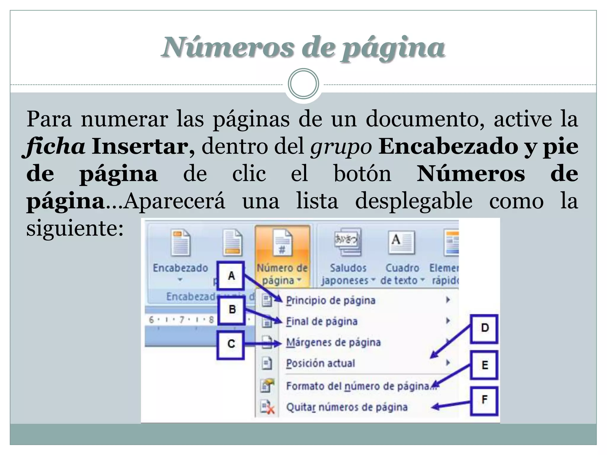 Números de página

Para numerar las páginas de un documento, active la
ficha Insertar, dentro del grupo Encabezado y pie
de página de clic el botón Números de
página…Aparecerá una lista desplegable como la
siguiente:
 