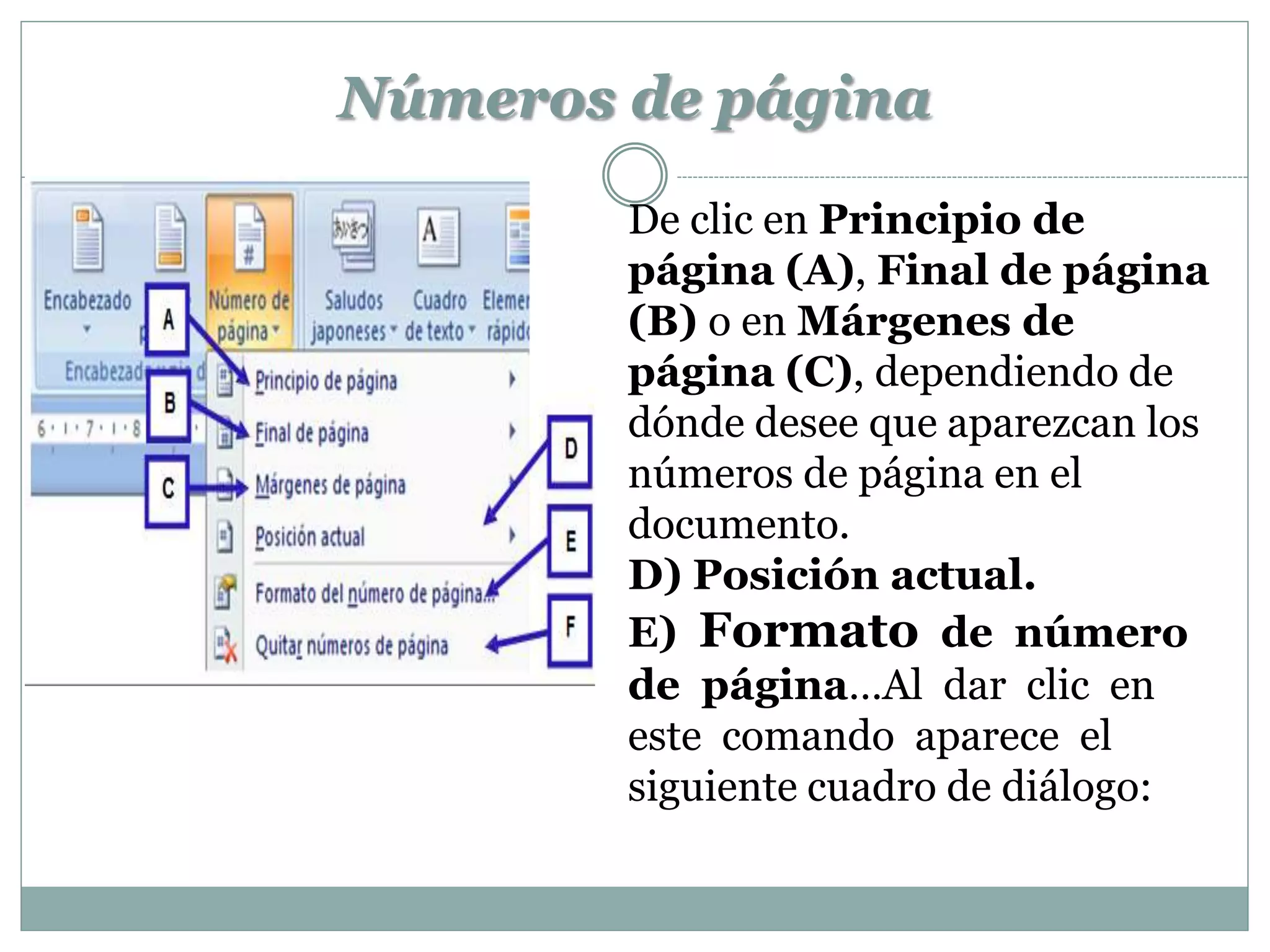 Números de página
        De clic en Principio de
        página (A), Final de página
        (B) o en Márgenes de
        página (C), dependiendo de
        dónde desee que aparezcan los
        números de página en el
        documento.
        D) Posición actual.
        E) Formato de número
        de página…Al dar clic en
        este comando aparece el
        siguiente cuadro de diálogo:
 