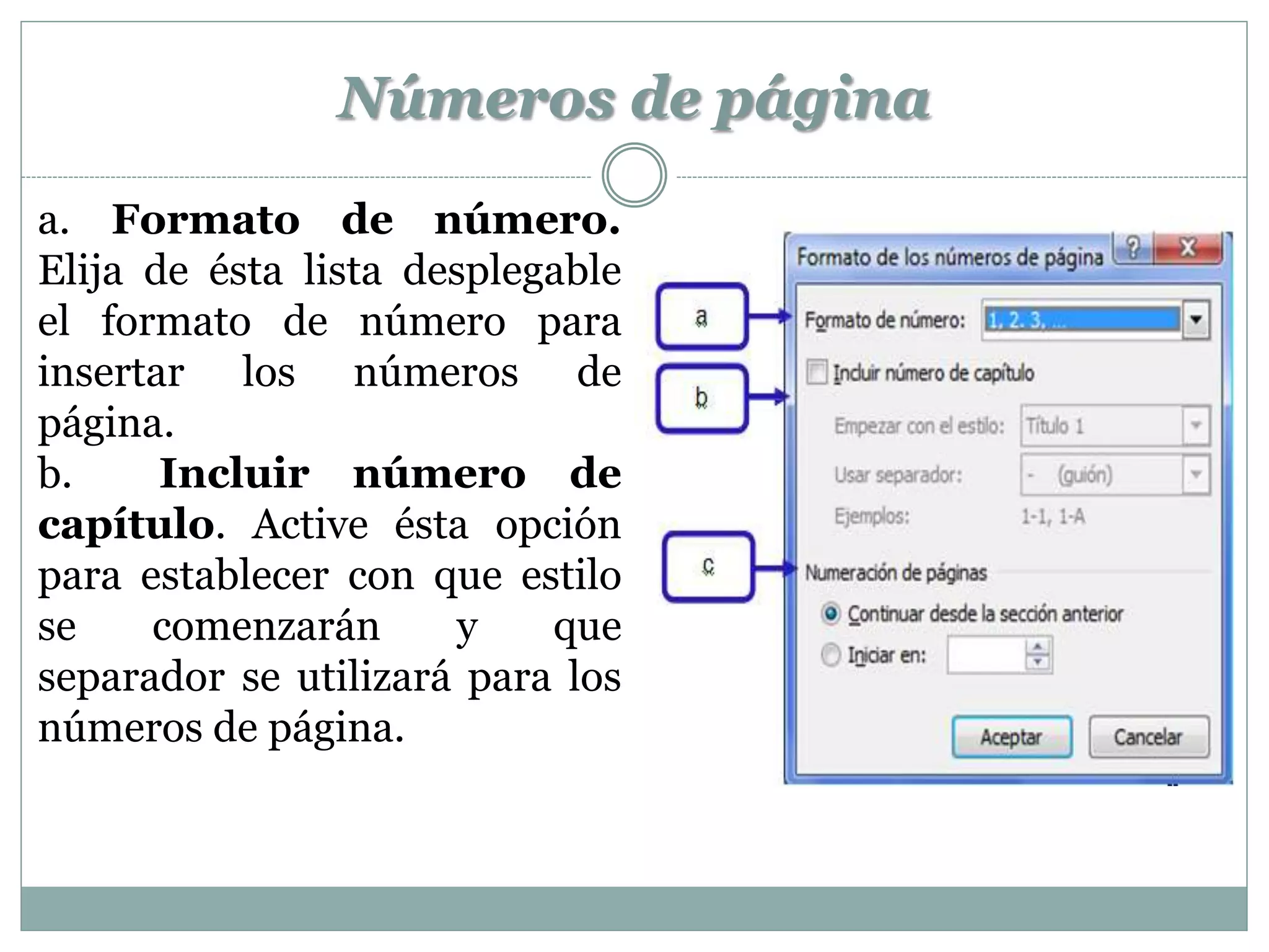 Números de página
a. Formato de número.
Elija de ésta lista desplegable
el formato de número para
insertar los números de
página.
b.     Incluir número de
capítulo. Active ésta opción
para establecer con que estilo
se    comenzarán       y   que
separador se utilizará para los
números de página.
 