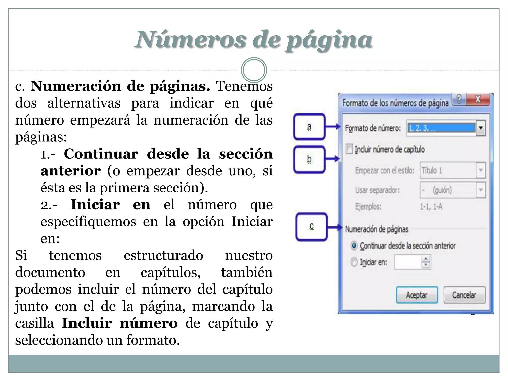 Números de página
c. Numeración de páginas. Tenemos
dos alternativas para indicar en qué
número empezará la numeración de las
páginas:
    1.- Continuar desde la sección
    anterior (o empezar desde uno, si
    ésta es la primera sección).
    2.- Iniciar en el número que
    especifiquemos en la opción Iniciar
    en:
Si    tenemos     estructurado   nuestro
documento en capítulos, también
podemos incluir el número del capítulo
junto con el de la página, marcando la
casilla Incluir número de capítulo y
seleccionando un formato.
 