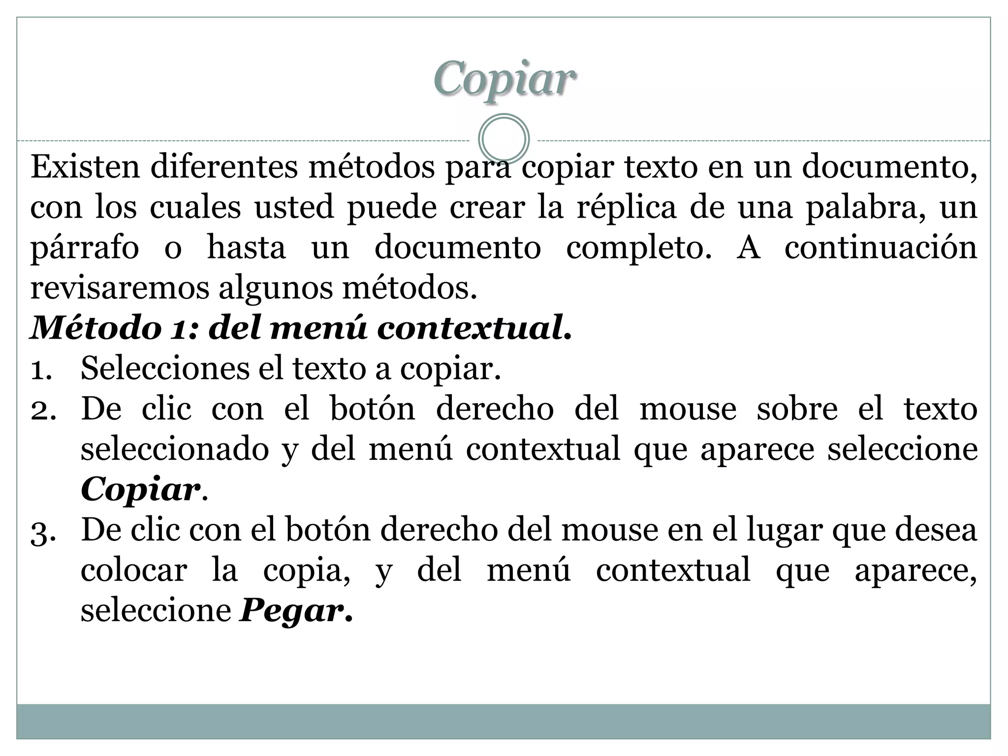 Copiar
Existen diferentes métodos para copiar texto en un documento,
con los cuales usted puede crear la réplica de una palabra, un
párrafo o hasta un documento completo. A continuación
revisaremos algunos métodos.
Método 1: del menú contextual.
1. Selecciones el texto a copiar.
2. De clic con el botón derecho del mouse sobre el texto
   seleccionado y del menú contextual que aparece seleccione
   Copiar.
3. De clic con el botón derecho del mouse en el lugar que desea
   colocar la copia, y del menú contextual que aparece,
   seleccione Pegar.
 