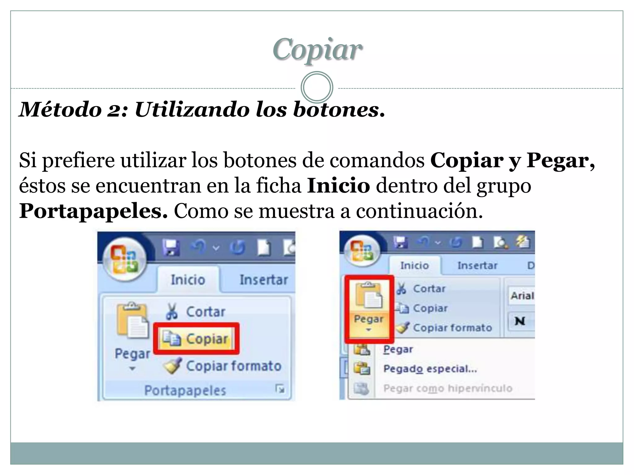Copiar
Método 2: Utilizando los botones.

Si prefiere utilizar los botones de comandos Copiar y Pegar,
éstos se encuentran en la ficha Inicio dentro del grupo
Portapapeles. Como se muestra a continuación.
 