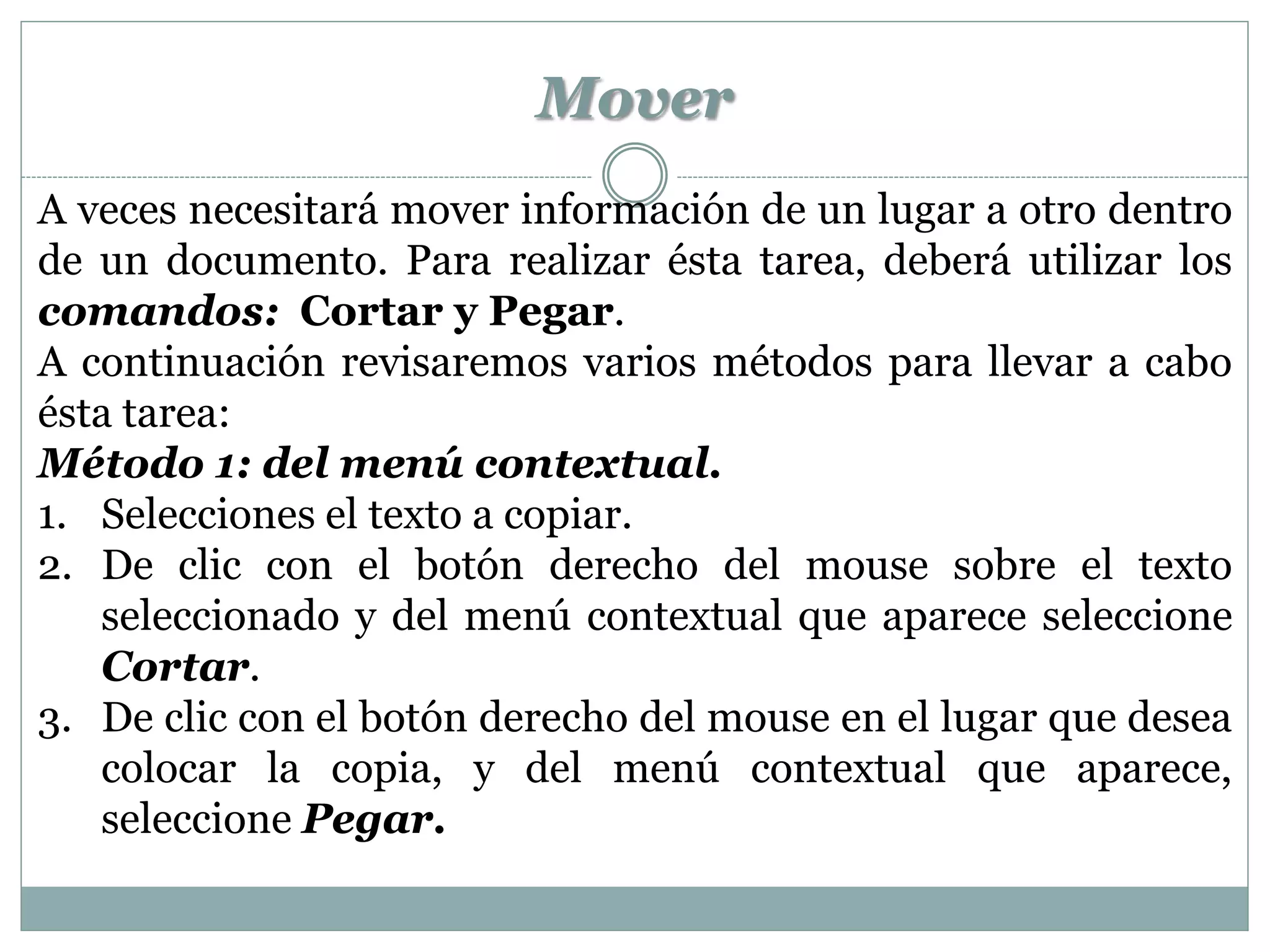 Mover
A veces necesitará mover información de un lugar a otro dentro
de un documento. Para realizar ésta tarea, deberá utilizar los
comandos: Cortar y Pegar.
A continuación revisaremos varios métodos para llevar a cabo
ésta tarea:
Método 1: del menú contextual.
1. Selecciones el texto a copiar.
2. De clic con el botón derecho del mouse sobre el texto
   seleccionado y del menú contextual que aparece seleccione
   Cortar.
3. De clic con el botón derecho del mouse en el lugar que desea
   colocar la copia, y del menú contextual que aparece,
   seleccione Pegar.
 