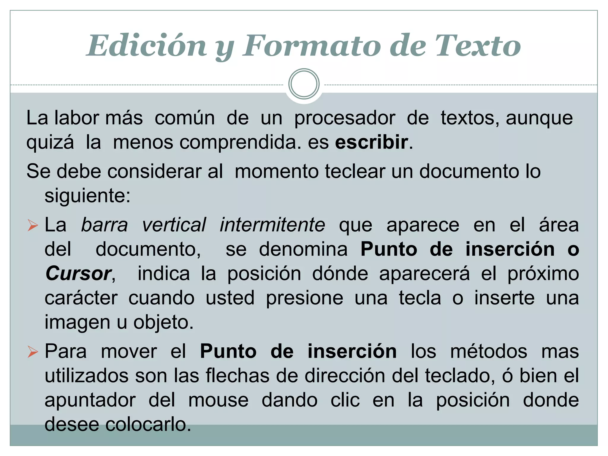 Edición y Formato de Texto

La labor más común de un procesador de textos, aunque
quizá la menos comprendida. es escribir.
Se debe considerar al momento teclear un documento lo
  siguiente:
 La barra vertical intermitente que aparece en el área
  del documento, se denomina Punto de inserción o
  Cursor, indica la posición dónde aparecerá el próximo
  carácter cuando usted presione una tecla o inserte una
  imagen u objeto.
 Para mover el Punto de inserción los métodos mas
  utilizados son las flechas de dirección del teclado, ó bien el
  apuntador del mouse dando clic en la posición donde
  desee colocarlo.
 