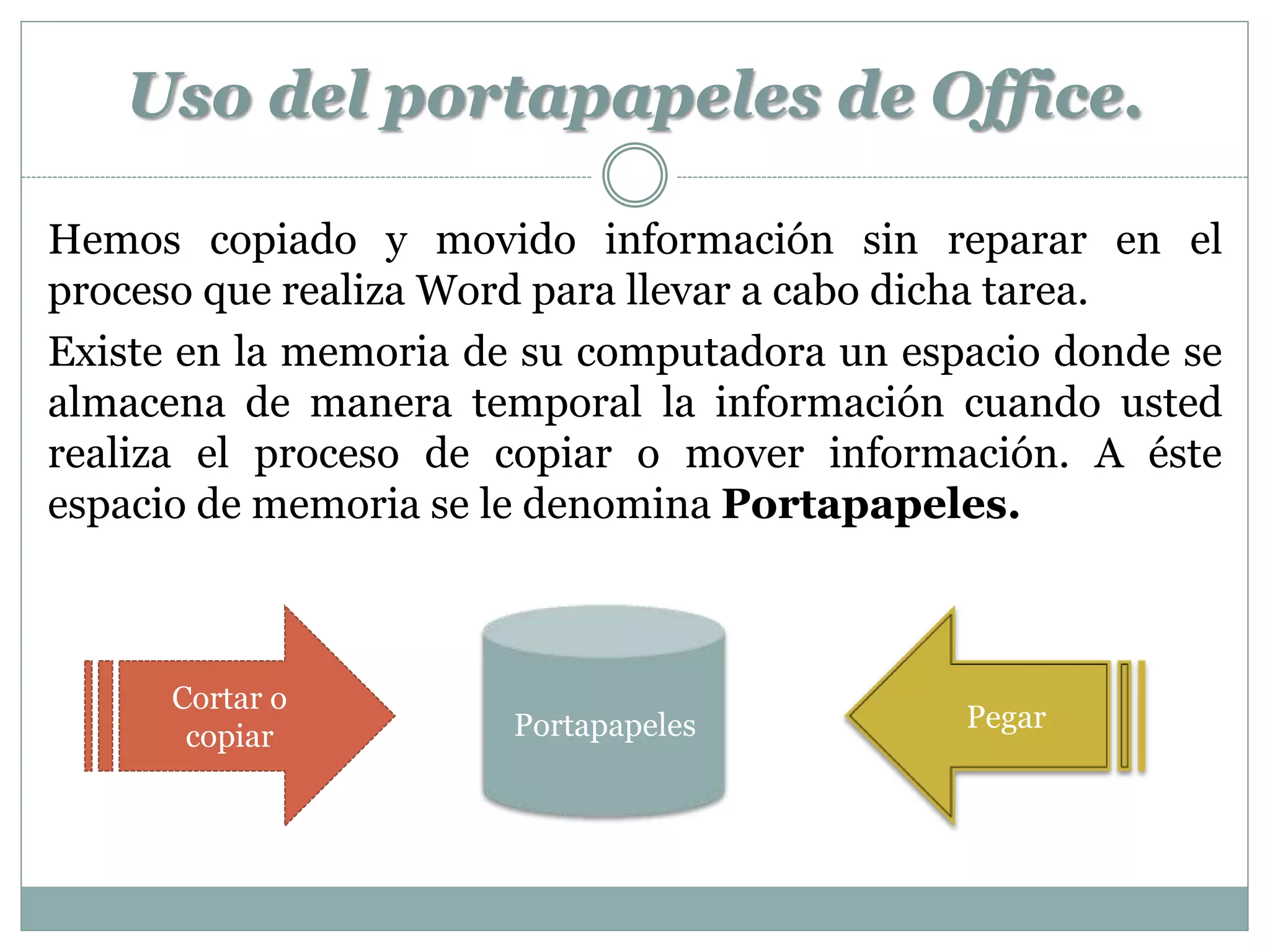 Uso del portapapeles de Office.

Hemos copiado y movido información sin reparar en el
proceso que realiza Word para llevar a cabo dicha tarea.
Existe en la memoria de su computadora un espacio donde se
almacena de manera temporal la información cuando usted
realiza el proceso de copiar o mover información. A éste
espacio de memoria se le denomina Portapapeles.



      Cortar o
                       Portapapeles          Pegar
       copiar
 